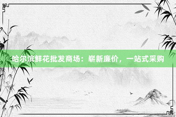 哈尔滨鲜花批发商场：崭新廉价，一站式采购