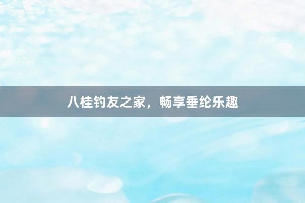 八桂钓友之家，畅享垂纶乐趣